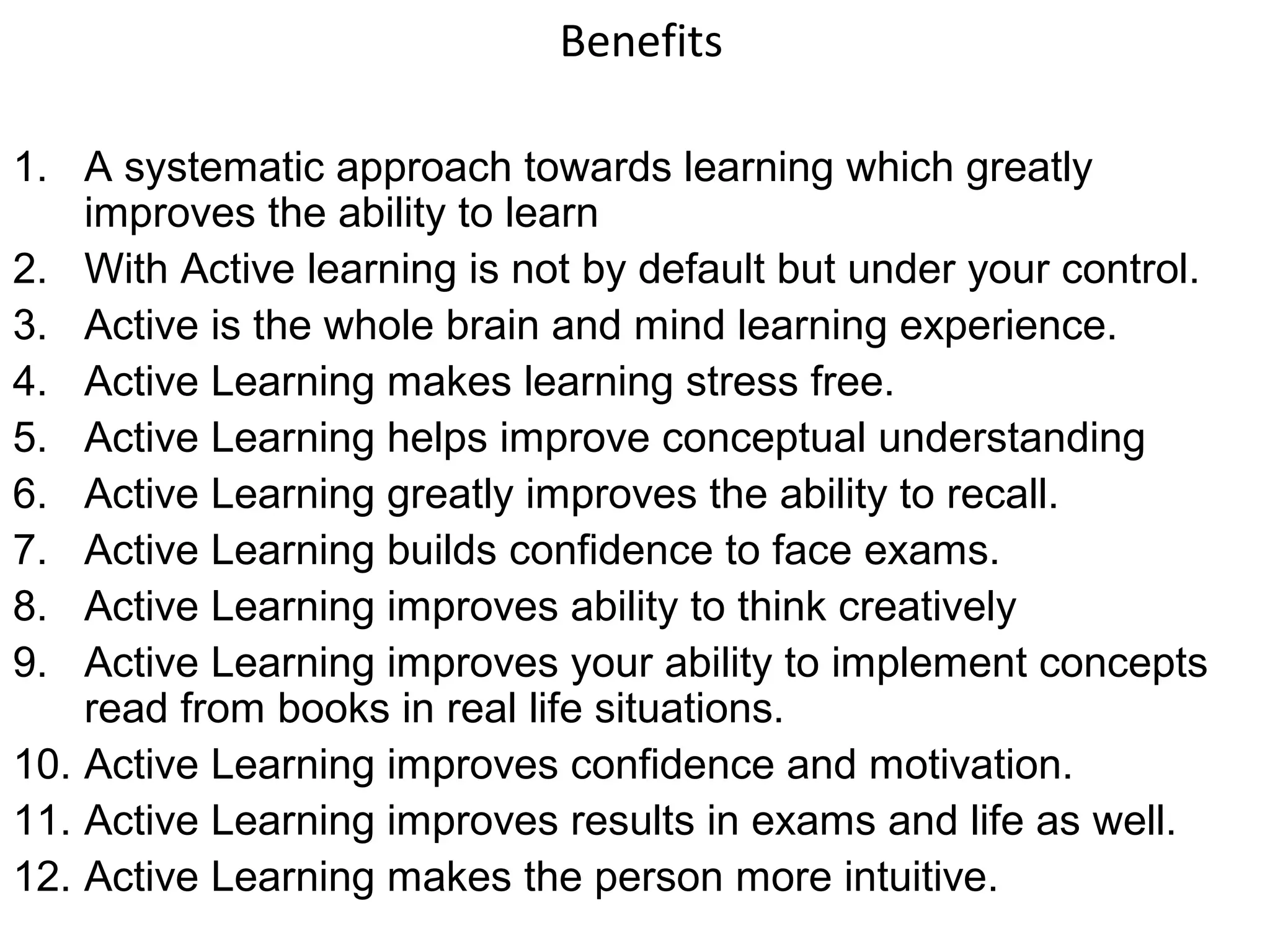 Benefits

1. A systematic approach towards learning which greatly
    improves the ability to learn
2. With Active learning is not by default but under your control.
3. Active is the whole brain and mind learning experience.
4. Active Learning makes learning stress free.
5. Active Learning helps improve conceptual understanding
6. Active Learning greatly improves the ability to recall.
7. Active Learning builds confidence to face exams.
8. Active Learning improves ability to think creatively
9. Active Learning improves your ability to implement concepts
    read from books in real life situations.
10. Active Learning improves confidence and motivation.
11. Active Learning improves results in exams and life as well.
12. Active Learning makes the person more intuitive.
 