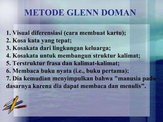 METODE GLENN DOMAN

1. Visual diferensiasi (cara membuat kartu);
2. Kosa kata yang tepat;
3. Kosakata dari lingkungan keluarga;
4. Kosakata untuk membangun struktur kalimat;
5. Terstruktur frasa dan kalimat-kalimat;
6. Membaca buku nyata (i.e., buku pertama);
7. Dia kemudian menyimpulkan bahwa "manusia pada
dasarnya karena dia dapat membaca dan menulis".
 