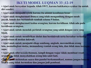 IKUTI MODEL LUQMAN 33 ;12-19
• Ajari anak bersyukur kepada Allah SWT, karena hakikatnya syukur itu untuk
diri sendiri.
• Ajari anak menjauhi syirik karena itu adalah kezaliman besar
• Ajari anak menghormati ibunya yang telah mengandung dengan susah
payah, lemah dan bertambah-tambah selama 9 bulan.
• Ajari anak menghormati kedua orangtua, karena keridhaan Allah ada pada
keridhaan orangtua.
• Ajari anak untuk menolak perintah orangtua yang salah dengan cara yang
bijak.
• Ajari anak untuk mendirikan sholat dan berdakwah serta bersabar terhadap
penderitaan di medan dakwah.
• Ajari anak untuk menjauhi sikap sombong, angkuh, meremehkan orang
lain, memalingkan muka, memandang rendah orang lain, dan tidak mau bertegur
sapa.
• Ajari anak sifat kesederhanaan, tampil dengan wajar tidak membuat resah
orang lain, tidak menyebabkan orang lain sakit hati.
• Ajari anak melunakan suara dan pandai berkomunikasi, namun jangan banyak
bicara yang tidak bermakna dan jangan jadi pembual.
 