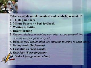 Teknik metode untuk memfasilitasi pembelajaran aktif :
1. Think-pair-share
2. Minute Papers => beri feedback
3. Writing activities
4. Brainstorming
5. Games misalnya matching, mysteries, group competitions,
   solving puzzles, pictionary, etc.
6. Debates (self explanation dan students tutoring to each other)
7. Group work (kerjasama)
8. Case studies (kasus nyata)
9. Role Play (Bermain peran)
10. Praktek (pengamatan alami)
 