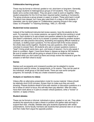 Collaborative learning groups
These may be formal or informal, graded or not, short-term or long-term. Generally,
you assign students to heterogeneous groups of 3-6 students. They choose a
leader and a scribe (note-taker). They are given a task to work on together. Often,
student preparation for the CLG has been required earlier (reading or homework).
The group produces a group answer or paper or project. These work best in small
to medium size classes, but I have also used them in a class of 340 students. If
interested, see my short paper on "Collaborative Learning Groups in the Large
Class: Is it Possible?" in Teaching Sociology, 1993, 21, 403-408.
Student-led review sessions
Instead of the traditional instructor-led review session, have the students do the
work. For example, in my review sessions, we spend half the time working in small
groups. Each student is to ask at least one question related to the material he or
she doesn't understand, and to try to answer a question raised by another student.
Students can also practice discussing, illustrating and applying difficult material or
concepts, or drafting exam questions. For the second half of the review session,
the whole class works together. Students may ask questions; other students
volunteer to answer them. All students who ask or answer questions receive a
"treat" (I bring small candy bars, gum, and boxes of raisons). I try to only speak if
there is a problem. Again, I have done these in classes as large as 340 students.
Be sure to explain what will be going on ahead of time so students are less
frustrated when you don't stand up there and simply review the material or give the
answers or tell them what to study!
Games
Games such as jeopardy and crossword puzzles can be adapted to course
material and used for review, for assignments, or for exams. They can be used at
the individual, small group or full class levels. There are now some computer
programs, for example, to help you create crossword puzzles.
Analysis or reactions to videos
Videos offer an alternative presentation mode for course material. Videos should
be relatively short (5-20 minutes). Screen them to make sure they are worth
showing. Prepare students ahead of time with reaction or discussion questions or a
list of ideas on which to focus; this will help them pay attention. After the video,
have them work alone or in pairs to answer critical questions, write a "review" or
reaction, or apply a theory.
Student debates
These can be formal or informal, individual or group, graded or not, etc. They allow
students the opportunity to take a thesis or position and gather data and logic to
support that view, critically. Debates also give students experience with verbal
presentations. Some faculty members ask students their personal view on an issue
and then make them argue the opposite position.
 