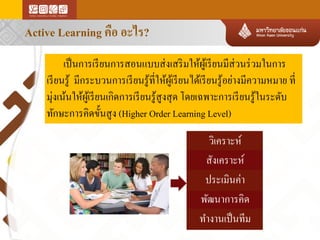 Active Learning คือ อะไร?
เป็ นการเรี ยนการสอนแบบส่ งเสริ มให้ผเู ้ รี ยนมีส่วนร่ วมในการ
เรี ยนรู ้ มีกระบวนการเรี ยนรู ้ที่ให้ผเู ้ รี ยนได้เรี ยนรู ้อย่างมีความหมาย ที่
มุ่งเน้นให้ผเู ้ รี ยนเกิดการเรี ยนรู ้สูงสุ ด โดยเฉพาะการเรี ยนรู ้ในระดับ
ทักษะการคิดขั้นสู ง (Higher Order Learning Level)

วิเคราะห์
สังเคราะห์
ประเมินค่า
พัฒนาการคิด
ทางานเป็ นทีม

 