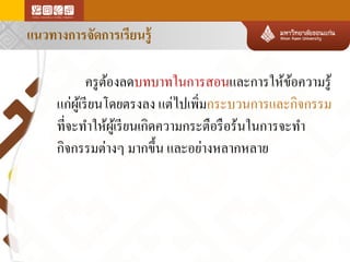 แนวทางการจัดการเรียนรู้

ครู ตองลดบทบาทในการสอนและการให้ขอความรู ้
้
้
แก่ผเู ้ รี ยนโดยตรงลง แต่ไปเพิมกระบวนการและกิจกรรม
่
ที่จะทาให้ผเู ้ รี ยนเกิดความกระตือรื อร้นในการจะทา
กิจกรรมต่างๆ มากขึ้น และอย่างหลากหลาย

 