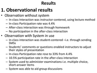 Results 
1. Observational results 
• Observation without system 
– In-class Interaction was instructor-centered, using lecture method 
– In-class Participation rate was 4.4% 
– After-class interaction was through homework 
– No participation in the after-class interaction 
• Observation with System in use 
– In-class interaction was student-centered –i.e. through sending 
SMSs 
– Students’ comments or questions enabled instructors to adjust 
their styles of presentation 
– In-class Participation rate rose to 33% from 4.4% 
– 10.5% participation rate in the after-class interaction 
– System used to administer examinations-i.e. multiple choice, 
short-answer items 
– System was able to aid group discussions 
 