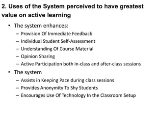 2. Uses of the System perceived to have greatest 
value on active learning 
• The system enhances: 
– Provision Of Immediate Feedback 
– Individual Student Self-Assessment 
– Understanding Of Course Material 
– Opinion Sharing 
– Active Participation both in-class and after-class sessions 
• The system 
– Assists in Keeping Pace during class sessions 
– Provides Anonymity To Shy Students 
– Encourages Use Of Technology In the Classroom Setup 
 