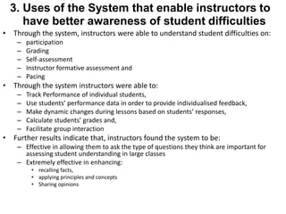 3. Uses of the System that enable instructors to 
have better awareness of student difficulties 
• Through the system, instructors were able to understand student difficulties on: 
– participation 
– Grading 
– Self-assessment 
– Instructor formative assessment and 
– Pacing 
• Through the system instructors were able to: 
– Track Performance of individual students, 
– Use students’ performance data in order to provide individualised feedback, 
– Make dynamic changes during lessons based on students’ responses, 
– Calculate students’ grades and, 
– Facilitate group interaction 
• Further results indicate that, instructors found the system to be: 
– Effective in allowing them to ask the type of questions they think are important for 
assessing student understanding in large classes 
– Extremely effective in enhancing: 
• recalling facts, 
• applying principles and concepts 
• Sharing opinions 
 