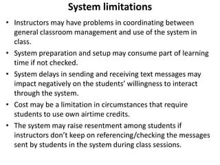 System limitations 
• Instructors may have problems in coordinating between 
general classroom management and use of the system in 
class. 
• System preparation and setup may consume part of learning 
time if not checked. 
• System delays in sending and receiving text messages may 
impact negatively on the students’ willingness to interact 
through the system. 
• Cost may be a limitation in circumstances that require 
students to use own airtime credits. 
• The system may raise resentment among students if 
instructors don’t keep on referencing/checking the messages 
sent by students in the system during class sessions. 
 