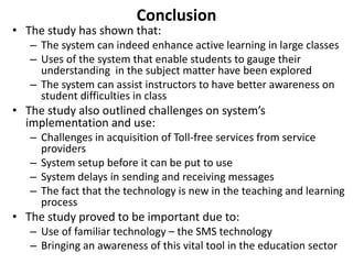 Conclusion 
• The study has shown that: 
– The system can indeed enhance active learning in large classes 
– Uses of the system that enable students to gauge their 
understanding in the subject matter have been explored 
– The system can assist instructors to have better awareness on 
student difficulties in class 
• The study also outlined challenges on system’s 
implementation and use: 
– Challenges in acquisition of Toll-free services from service 
providers 
– System setup before it can be put to use 
– System delays in sending and receiving messages 
– The fact that the technology is new in the teaching and learning 
process 
• The study proved to be important due to: 
– Use of familiar technology – the SMS technology 
– Bringing an awareness of this vital tool in the education sector 
 