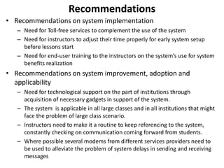 Recommendations 
• Recommendations on system implementation 
– Need for Toll-free services to complement the use of the system 
– Need for instructors to adjust their time properly for early system setup 
before lessons start 
– Need for end-user training to the instructors on the system’s use for system 
benefits realization 
• Recommendations on system improvement, adoption and 
applicability 
– Need for technological support on the part of institutions through 
acquisition of necessary gadgets in support of the system. 
– The system is applicable in all large classes and in all institutions that might 
face the problem of large class scenario. 
– Instructors need to make it a routine to keep referencing to the system, 
constantly checking on communication coming forward from students. 
– Where possible several modems from different services providers need to 
be used to alleviate the problem of system delays in sending and receiving 
messages 
 
