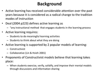 Background 
• Active learning has received considerable attention over the past 
years because it is considered as a radical change to the tradition 
modes of instruction 
• Deal (2004 p223) defines active learning as 
– “any instructional method that engages students in the learning process 
• Active learning requires: 
– Students to do meaningful learning activities 
– Students to think about what they are doing 
• Active learning is supported by 2 popular models of learning: 
– Constructivist 
– Collaborative (Lin & Hsieh 2001) 
• Proponents of Constructivist models believe that learning takes 
place: 
– When students exercise, verify, solidify, and improve their mental models 
through discussions and information sharing 
 