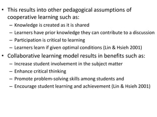 • This results into other pedagogical assumptions of 
cooperative learning such as: 
– Knowledge is created as it is shared 
– Learners have prior knowledge they can contribute to a discussion 
– Participation is critical to learning 
– Learners learn if given optimal conditions (Lin & Hsieh 2001) 
• Collaborative learning model results in benefits such as: 
– Increase student involvement in the subject matter 
– Enhance critical thinking 
– Promote problem-solving skills among students and 
– Encourage student learning and achievement (Lin & Hsieh 2001) 
 