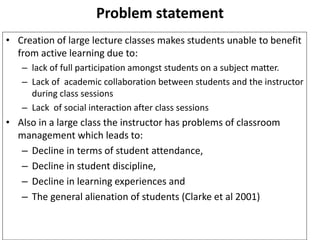 Problem statement 
• Creation of large lecture classes makes students unable to benefit 
from active learning due to: 
– lack of full participation amongst students on a subject matter. 
– Lack of academic collaboration between students and the instructor 
during class sessions 
– Lack of social interaction after class sessions 
• Also in a large class the instructor has problems of classroom 
management which leads to: 
– Decline in terms of student attendance, 
– Decline in student discipline, 
– Decline in learning experiences and 
– The general alienation of students (Clarke et al 2001) 
 