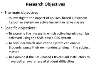 Research Objectives 
• The main objective: 
– to investigate the impact of an SMS-based Classroom 
Response System on active learning in large classes 
• Specific objectives: 
– To examine the means in which active learning can be 
achieved using the SMS-based CRS system 
– To consider which uses of the system can enable 
Students gauge their own understanding in the subject 
matter 
– To examine if the SMS-based CRS can aid Instructors to 
have better awareness of student difficulties. 
 