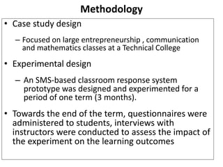 Methodology 
• Case study design 
– Focused on large entrepreneurship , communication 
and mathematics classes at a Technical College 
• Experimental design 
– An SMS-based classroom response system 
prototype was designed and experimented for a 
period of one term (3 months). 
• Towards the end of the term, questionnaires were 
administered to students, interviews with 
instructors were conducted to assess the impact of 
the experiment on the learning outcomes 
 