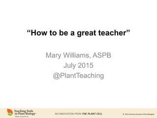 © 2015 American Society of Plant Biologists© 2015 American Society of Plant Biologists
“How to be a great teacher”
Mary Williams, ASPB
July 2015
@PlantTeaching
 
