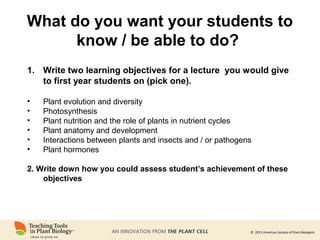 © 2015 American Society of Plant Biologists
What do you want your students to
know / be able to do?
1. Write two learning objectives for a lecture you would give
to first year students on (pick one).
• Plant evolution and diversity
• Photosynthesis
• Plant nutrition and the role of plants in nutrient cycles
• Plant anatomy and development
• Interactions between plants and insects and / or pathogens
• Plant hormones
2. Write down how you could assess student’s achievement of these
objectives
 