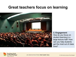 © 2015 American Society of Plant Biologists
Great teachers focus on learning
2. Engagement:
How do you focus on
student learning in a
large lecture hall? How
can you help students
get the most out of class
time?
 