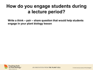 © 2015 American Society of Plant Biologists
How do you engage students during
a lecture period?
Write a think – pair – share question that would help students
engage in your plant biology lesson
 