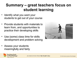 © 2015 American Society of Plant Biologists
Summary – great teachers focus on
student learning
• Identify what you want your
students to get out of your course
• Provide students with materials to
learn from, and opportunities to
practice their developing skills
• Use (some) class time for skills
development and problem solving
• Assess your students
meaningfully and fairly
 