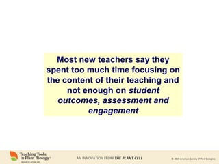 © 2015 American Society of Plant Biologists
Most new teachers say they
spent too much time focusing on
the content of their teaching and
not enough on student
outcomes, assessment and
engagement
 