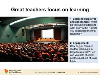 © 2015 American Society of Plant Biologists
Great teachers focus on learning
2. Engagement:
How do you focus on
student learning in a
large lecture hall? How
can you help students
get the most out of class
time?
1. Learning objectives
and assessment: What
do you want students to
walk away with? How do
you encourage them to
learn this?
 