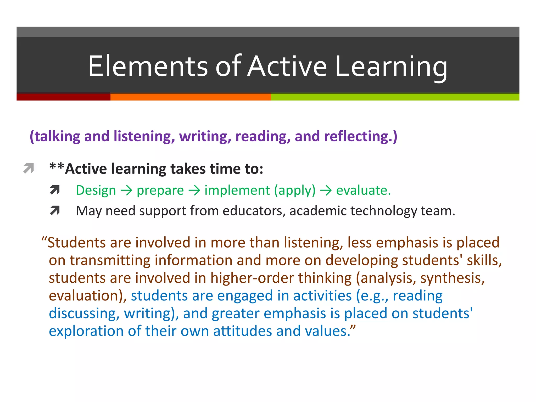 (talking and listening, writing, reading, and reflecting.)
 **Active learning takes time to:
 Design → prepare → implement (apply) → evaluate.
 May need support from educators, academic technology team.
“Students are involved in more than listening, less emphasis is placed
on transmitting information and more on developing students' skills,
students are involved in higher-order thinking (analysis, synthesis,
evaluation), students are engaged in activities (e.g., reading
discussing, writing), and greater emphasis is placed on students'
exploration of their own attitudes and values.”
Elements of Active Learning
 