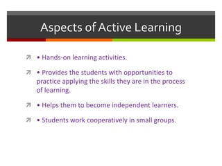 Aspects of Active Learning
 • Hands-on learning activities.
 • Provides the students with opportunities to
practice applying the skills they are in the process
of learning.
 • Helps them to become independent learners.
 • Students work cooperatively in small groups.
 