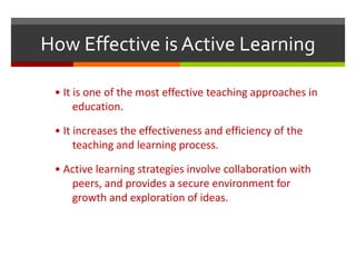 How Effective is Active Learning
• It is one of the most effective teaching approaches in
education.
• It increases the effectiveness and efficiency of the
teaching and learning process.
• Active learning strategies involve collaboration with
peers, and provides a secure environment for
growth and exploration of ideas.
 