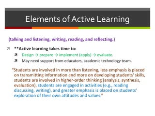 (talking and listening, writing, reading, and reflecting.)
 **Active learning takes time to:
 Design → prepare → implement (apply) → evaluate.
 May need support from educators, academic technology team.
“Students are involved in more than listening, less emphasis is placed
on transmitting information and more on developing students' skills,
students are involved in higher-order thinking (analysis, synthesis,
evaluation), students are engaged in activities (e.g., reading
discussing, writing), and greater emphasis is placed on students'
exploration of their own attitudes and values.”
Elements of Active Learning
 