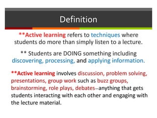 Definition
**Active learning refers to techniques where
students do more than simply listen to a lecture.
** Students are DOING something including
discovering, processing, and applying information.
**Active learning involves discussion, problem solving,
presentations, group work such as buzz groups,
brainstorming, role plays, debates—anything that gets
students interacting with each other and engaging with
the lecture material.
 