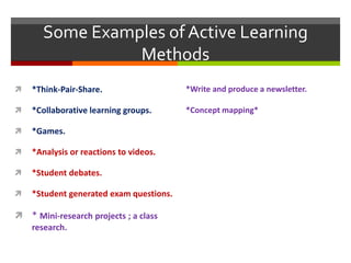 *Think-Pair-Share.
 *Collaborative learning groups.
 *Games.
 *Analysis or reactions to videos.
 *Student debates.
 *Student generated exam questions.
 * Mini-research projects ; a class
research.
Some Examples of Active Learning
Methods
*Write and produce a newsletter.
*Concept mapping*
 
