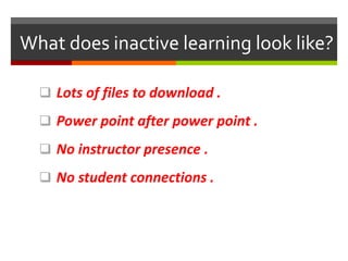 What does inactive learning look like?
 Lots of files to download .
 Power point after power point .
 No instructor presence .
 No student connections .
 