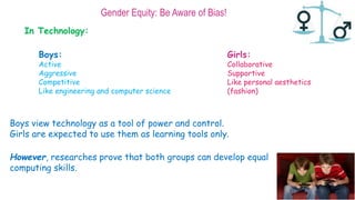 Gender Equity: Be Aware of Bias!
In Technology:
Boys:
Active
Aggressive
Competitive
Like engineering and computer science
Girls:
Collaborative
Supportive
Like personal aesthetics
(fashion)
Boys view technology as a tool of power and control.
Girls are expected to use them as learning tools only.
However, researches prove that both groups can develop equal
computing skills.
 