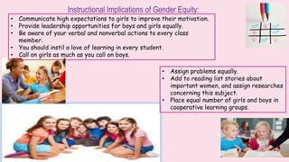 Instructional Implications of Gender Equity:
• Communicate high expectations to girls to improve their motivation.
• Provide leadership opportunities for boys and girls equally.
• Be aware of your verbal and nonverbal actions to every class
member.
• You should instil a love of learning in every student.
• Call on girls as much as you call on boys.
• Assign problems equally.
• Add to reading list stories about
important women, and assign researches
concerning this subject.
• Place equal number of girls and boys in
cooperative learning groups.
 