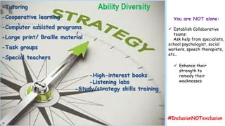 -Tutoring
-Cooperative learning
-Computer assisted programs
-Large print/ Braille material
-Task groups
-Special teachers
-High-interest books
-Listening labs
-Study/strategy skills training
Ability Diversity
 Establish Collaborative
teams:
Ask help from specialists,
school psychologist, social
workers, speech therapists,
etc..
 Enhance their
strength to
remedy their
weaknesses
You are NOT alone:
#InclusionNOTexclusion
 