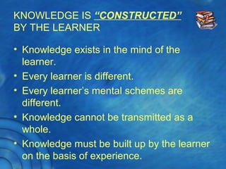 KNOWLEDGE IS “CONSTRUCTED”
BY THE LEARNER
• Knowledge exists in the mind of the
learner.
• Every learner is different.
• Every learner’s mental schemes are
different.
• Knowledge cannot be transmitted as a
whole.
• Knowledge must be built up by the learner
on the basis of experience.
 