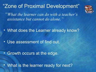 “Zone of Proximal Development”
“What the learner can do with a teacher’s
assistance but cannot do alone.”
• What does the Learner already know?
• Use assessment of find out.
• Growth occurs at the edge.
• What is the learner ready for next?
 