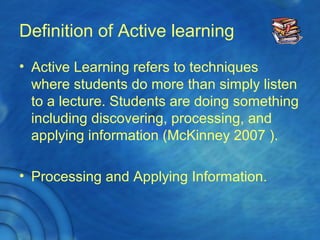 Definition of Active learning
• Active Learning refers to techniques
where students do more than simply listen
to a lecture. Students are doing something
including discovering, processing, and
applying information (McKinney 2007 ).
• Processing and Applying Information.
 