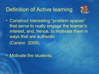 Definition of Active learning
• Construct interesting “problem spaces”
that serve to really engage the learner’s
interest, and, hence, to motivate them in
ways that are authentic
(Carson 2009).
• Motivate the students.
 