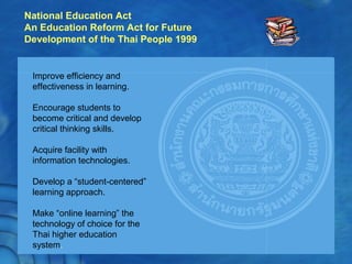National Education Act
An Education Reform Act for Future
Development of the Thai People 1999
Improve efficiency and
effectiveness in learning.
Encourage students to
become critical and develop
critical thinking skills.
Acquire facility with
information technologies.
Develop a “student-centered”
learning approach.
Make “online learning” the
technology of choice for the
Thai higher education
system.
 