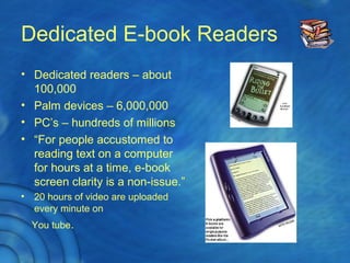 Dedicated E-book Readers
• Dedicated readers – about
100,000
• Palm devices – 6,000,000
• PC’s – hundreds of millions
• “For people accustomed to
reading text on a computer
for hours at a time, e-book
screen clarity is a non-issue.”
• 20 hours of video are uploaded
every minute on
You tube.
 