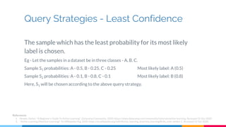 Query Strategies - Least Confidence
The sample which has the least probability for its most likely
label is chosen.
Eg - Let the samples in a dataset be in three classes - A, B, C.
Sample S1 probabilities: A - 0.5, B - 0.25, C - 0.25 Most likely label: A (0.5)
Sample S2 probabilities: A - 0.1, B - 0.8, C - 0.1 Most likely label: B (0.8)
Here, S1 will be chosen according to the above query strategy.
References
1. Hosein, Stefan. "A Beginner's Guide To Active Learning". DatacampCommunity, 2020, https://www.datacamp.com/community/tutorials/active-learning. Accessed 31 Oct 2020.
2. "Active Learning (Machine Learning)". En.Wikipedia.Org, 2020, https://en.wikipedia.org/wiki/Active_learning_(machine_learning)#cite_note-settles-1. Accessed 31 Oct 2020.
 