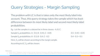 Query Strategies - Margin Sampling
The problem with LC is that is takes only the most likely label into
account. Thus, this query strategy takes the sample which has least
difference between its most likely label and second most likely label
probabilities.
Eg - Let the samples in a dataset be in three classes - A, B, C.
Sample S1 probabilities: A - 0.5, B - 0.45, C - 0.05 0.5 - 0.45 = 0.05
Sample S2 probabilities: A - 0.3, B - 0.4, C - 0.3 0.4 - 0.3 = 0.1
Here, S1 will be chosen according to the margin sample.
According to LC, S2 will be chosen.
References
1. Hosein, Stefan. "A Beginner's Guide To Active Learning". DatacampCommunity, 2020, https://www.datacamp.com/community/tutorials/active-learning. Accessed 31 Oct 2020.
2. "Active Learning (Machine Learning)". En.Wikipedia.Org, 2020, https://en.wikipedia.org/wiki/Active_learning_(machine_learning)#cite_note-settles-1. Accessed 31 Oct 2020.
 