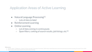 Application Areas of Active Learning
● Natural Language Processing[1]
○ Lots of data to label
● Reinforcement Learning
● Online Learning
○ Lot of data coming in continuously
○ Spam filters, ranking of search results, job listings, etc.[2]
References
1. Hosein, Stefan. "A Beginner's Guide To Active Learning". DatacampCommunity, 2020, https://www.datacamp.com/community/tutorials/active-learning. Accessed 31 Oct 2020.
2. https://www.oreilly.com/content/real-world-active-learning/
 