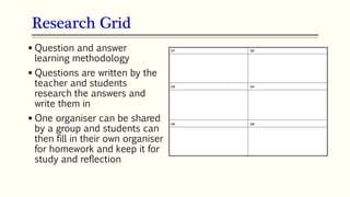 Research Grid
101
 Question and answer
learning methodology
 Questions are written by the
teacher and students
research the answers and
write them in
 One organiser can be shared
by a group and students can
then fill in their own organiser
for homework and keep it for
study and reflection
 