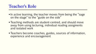 Teacher’s Role
103
 In active learning, the teacher moves from being the “sage
on the stage” to the “guide on the side”
 Teaching methods are student-centred, and should move
away from using lecturing, individual reading assigments
and isolated work
 Teachers become coaches, guides, sources of information,
experience and encouragement
 