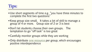 Tips:
105
 Use short segments of time e.g. “you have three minutes to
complete the first two questions”
 Keep group size small. It takes a lot of skill to manage a
group of 4 or more. Group size of 2 or 3 is best
 Don’t let students choose their own groups. The
temptation to go “off task” is too great
 Carefully monitor groups while they are working
 Only distribute one resource per group, which encourages
positive interdependence
 