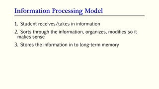 Information Processing Model
1. Student receives/takes in information
2. Sorts through the information, organizes, modifies so it
makes sense
3. Stores the information in to long-term memory
 