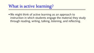 What is active learning?
 We might think of active learning as an approach to
instruction in which students engage the material they study
through reading, writing, talking, listening, and reflecting.
 