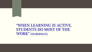 “WHEN LEARNING IS ACTIVE,
STUDENTS DO MOST OF THE
WORK” [SILBERMAN].
 